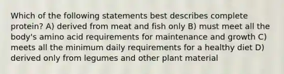 Which of the following statements best describes complete protein? A) derived from meat and fish only B) must meet all the body's amino acid requirements for maintenance and growth C) meets all the minimum daily requirements for a healthy diet D) derived only from legumes and other plant material