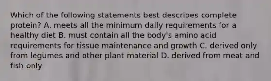 Which of the following statements best describes complete protein? A. meets all the minimum daily requirements for a healthy diet B. must contain all the body's amino acid requirements for tissue maintenance and growth C. derived only from legumes and other plant material D. derived from meat and fish only