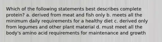 Which of the following statements best describes complete protein? a. derived from meat and fish only b. meets all the minimum daily requirements for a healthy diet c. derived only from legumes and other plant material d. must meet all the body's amino acid requirements for maintenance and growth