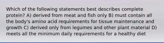 Which of the following statements best describes complete protein? A) derived from meat and fish only B) must contain all the body's amino acid requirements for tissue maintenance and growth C) derived only from legumes and other plant material D) meets all the minimum daily requirements for a healthy diet