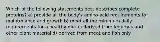 Which of the following statements best describes complete proteins? a) provide all the body's amino acid requirements for maintenance and growth b) meet all the minimum daily requirements for a healthy diet c) derived from legumes and other plant material d) derived from meat and fish only