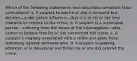 Which of the following statements best describes compliant false confessions? a. A suspect knows he or she is innocent but decides—under police influence—that it is in his or her best interests to confess to the crime. b. A suspect is a vulnerable person—suffering from the stress of the interrogation—who comes to believe that he or she committed the crime. c. A suspect is vaguely associated with a crime and gives false testimony against someone else. d. A suspect is seeking attention or is delusional and thinks he or she did commit the crime.