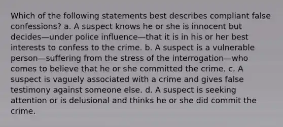 Which of the following statements best describes compliant false confessions? a. A suspect knows he or she is innocent but decides—under police influence—that it is in his or her best interests to confess to the crime. b. A suspect is a vulnerable person—suffering from the stress of the interrogation—who comes to believe that he or she committed the crime. c. A suspect is vaguely associated with a crime and gives false testimony against someone else. d. A suspect is seeking attention or is delusional and thinks he or she did commit the crime.