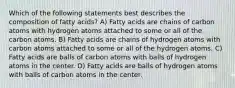 Which of the following statements best describes the composition of fatty acids? A) Fatty acids are chains of carbon atoms with hydrogen atoms attached to some or all of the carbon atoms. B) Fatty acids are chains of hydrogen atoms with carbon atoms attached to some or all of the hydrogen atoms. C) Fatty acids are balls of carbon atoms with balls of hydrogen atoms in the center. D) Fatty acids are balls of hydrogen atoms with balls of carbon atoms in the center.