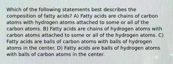 Which of the following statements best describes the composition of fatty acids? A) Fatty acids are chains of carbon atoms with hydrogen atoms attached to some or all of the carbon atoms. B) Fatty acids are chains of hydrogen atoms with carbon atoms attached to some or all of the hydrogen atoms. C) Fatty acids are balls of carbon atoms with balls of hydrogen atoms in the center. D) Fatty acids are balls of hydrogen atoms with balls of carbon atoms in the center.