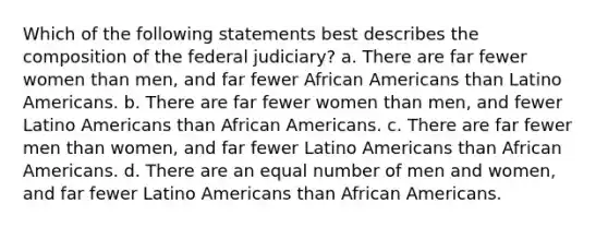 Which of the following statements best describes the composition of the federal judiciary? a. There are far fewer women than men, and far fewer African Americans than Latino Americans. b. There are far fewer women than men, and fewer Latino Americans than African Americans. c. There are far fewer men than women, and far fewer Latino Americans than African Americans. d. There are an equal number of men and women, and far fewer Latino Americans than African Americans.