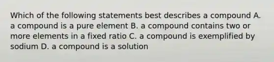 Which of the following statements best describes a compound A. a compound is a pure element B. a compound contains two or more elements in a fixed ratio C. a compound is exemplified by sodium D. a compound is a solution