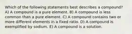 Which of the following statements best describes a compound? A) A compound is a pure element. B) A compound is less common than a pure element. C) A compound contains two or more different elements in a fixed ratio. D) A compound is exemplified by sodium. E) A compound is a solution.