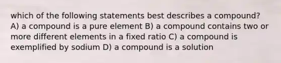 which of the following statements best describes a compound? A) a compound is a pure element B) a compound contains two or more different elements in a fixed ratio C) a compound is exemplified by sodium D) a compound is a solution