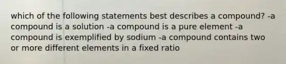 which of the following statements best describes a compound? -a compound is a solution -a compound is a pure element -a compound is exemplified by sodium -a compound contains two or more different elements in a fixed ratio