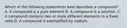 Which of the following statements best describes a compound? A. A compound is a pure element B. A compound is a solution. C. A compound contains two or more different elements in a fixed ratio D. A compound is exemplified by sodium.