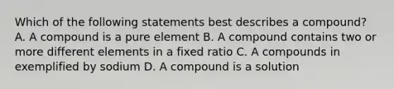 Which of the following statements best describes a compound? A. A compound is a pure element B. A compound contains two or more different elements in a fixed ratio C. A compounds in exemplified by sodium D. A compound is a solution