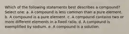 Which of the following statements best describes a compound? Select one: a. A compound is less common than a pure element. b. A compound is a pure element. c. A compound contains two or more different elements in a fixed ratio. d. A compound is exemplified by sodium. e. A compound is a solution.