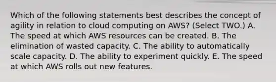 Which of the following statements best describes the concept of agility in relation to cloud computing on AWS? (Select TWO.) A. The speed at which AWS resources can be created. B. The elimination of wasted capacity. C. The ability to automatically scale capacity. D. The ability to experiment quickly. E. The speed at which AWS rolls out new features.