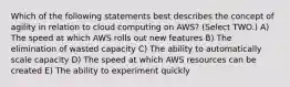 Which of the following statements best describes the concept of agility in relation to cloud computing on AWS? (Select TWO.) A) The speed at which AWS rolls out new features B) The elimination of wasted capacity C) The ability to automatically scale capacity D) The speed at which AWS resources can be created E) The ability to experiment quickly