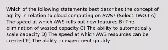 Which of the following statements best describes the concept of agility in relation to cloud computing on AWS? (Select TWO.) A) The speed at which AWS rolls out new features B) The elimination of wasted capacity C) The ability to automatically scale capacity D) The speed at which AWS resources can be created E) The ability to experiment quickly