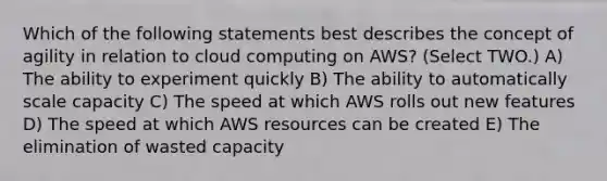 Which of the following statements best describes the concept of agility in relation to cloud computing on AWS? (Select TWO.) A) The ability to experiment quickly B) The ability to automatically scale capacity C) The speed at which AWS rolls out new features D) The speed at which AWS resources can be created E) The elimination of wasted capacity