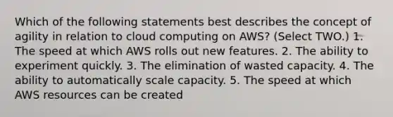 Which of the following statements best describes the concept of agility in relation to cloud computing on AWS? (Select TWO.) 1. The speed at which AWS rolls out new features. 2. The ability to experiment quickly. 3. The elimination of wasted capacity. 4. The ability to automatically scale capacity. 5. The speed at which AWS resources can be created