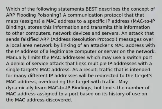 Which of the following statements BEST describes the concept of ARP Flooding Poisoning? A communication protocol that that maps (assigns) a MAC address to a specific IP address (MAC-to-IP Binding), stores this information and transmits this information to other computers, network devices and servers. An attack that sends falsified ARP (Address Resolution Protocol) messages over a local area network by linking of an attacker's MAC address with the IP address of a legitimate computer or server on the network. Manually limits the MAC addresses which may use a switch port A denial of service attack that links multiple IP addresses with a single target's MAC address. As a result, traffic that is intended for many different IP addresses will be redirected to the target's MAC address, overloading the target with traffic. May dynamically learn MAC-to-IP Bindings, but limits the number of MAC address assigned to a port based on its history of use on the MAC address discovered.