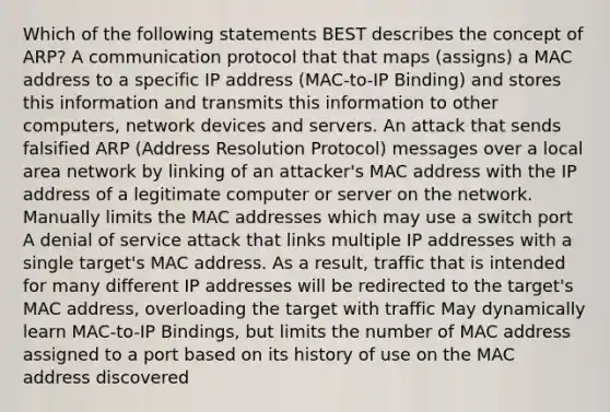 Which of the following statements BEST describes the concept of ARP? A communication protocol that that maps (assigns) a MAC address to a specific IP address (MAC-to-IP Binding) and stores this information and transmits this information to other computers, network devices and servers. An attack that sends falsified ARP (Address Resolution Protocol) messages over a local area network by linking of an attacker's MAC address with the IP address of a legitimate computer or server on the network. Manually limits the MAC addresses which may use a switch port A denial of service attack that links multiple IP addresses with a single target's MAC address. As a result, traffic that is intended for many different IP addresses will be redirected to the target's MAC address, overloading the target with traffic May dynamically learn MAC-to-IP Bindings, but limits the number of MAC address assigned to a port based on its history of use on the MAC address discovered