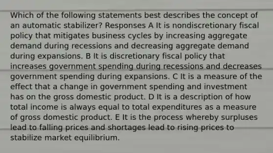 Which of the following statements best describes the concept of an automatic stabilizer? Responses A It is nondiscretionary fiscal policy that mitigates business cycles by increasing aggregate demand during recessions and decreasing aggregate demand during expansions. B It is discretionary fiscal policy that increases government spending during recessions and decreases government spending during expansions. C It is a measure of the effect that a change in government spending and investment has on the gross domestic product. D It is a description of how total income is always equal to total expenditures as a measure of gross domestic product. E It is the process whereby surpluses lead to falling prices and shortages lead to rising prices to stabilize market equilibrium.