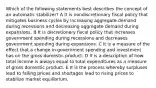 Which of the following statements best describes the concept of an automatic stabilizer? A It is nondiscretionary fiscal policy that mitigates business cycles by increasing aggregate demand during recessions and decreasing aggregate demand during expansions. B It is discretionary fiscal policy that increases government spending during recessions and decreases government spending during expansions. C It is a measure of the effect that a change in government spending and investment has on the gross domestic product. D It is a description of how total income is always equal to total expenditures as a measure of gross domestic product. E It is the process whereby surpluses lead to falling prices and shortages lead to rising prices to stabilize market equilibrium.