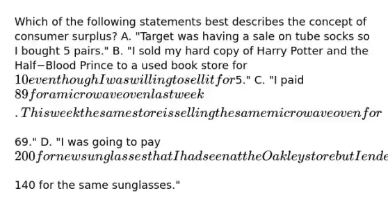 Which of the following statements best describes the concept of consumer​ surplus? A. "Target was having a sale on tube socks so I bought 5​ pairs." B. "I sold my hard copy of Harry Potter and the Half−Blood Prince to a used book store for​ 10 even though I was willing to sell it for​5." C. "I paid​ 89 for a microwave oven last week. This week the same store is selling the same microwave oven for​69." D. "I was going to pay​ 200 for new sunglasses that I had seen at the Oakley store but I ended up paying only​140 for the same​ sunglasses."