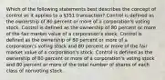 Which of the following statements best describes the concept of control as it applies to a §351 transaction? Control is defined as the ownership of 80 percent or more of a corporation's voting stock. Control is defined as the ownership of 80 percent or more of the fair market value of a corporation's stock. Control is defined as the ownership of 80 percent or more of a corporation's voting stock and 80 percent or more of the fair market value of a corporation's stock. Control is defined as the ownership of 80 percent or more of a corporation's voting stock and 80 percent or more of the total number of shares of each class of nonvoting stock.