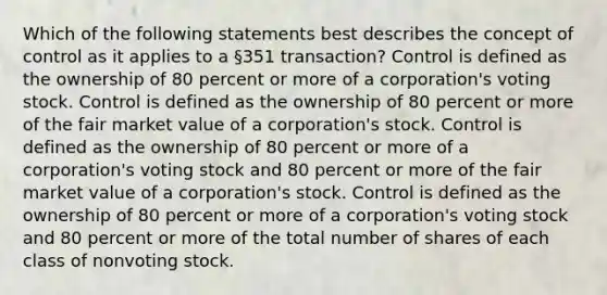 Which of the following statements best describes the concept of control as it applies to a §351 transaction? Control is defined as the ownership of 80 percent or more of a corporation's voting stock. Control is defined as the ownership of 80 percent or more of the fair market value of a corporation's stock. Control is defined as the ownership of 80 percent or more of a corporation's voting stock and 80 percent or more of the fair market value of a corporation's stock. Control is defined as the ownership of 80 percent or more of a corporation's voting stock and 80 percent or more of the total number of shares of each class of nonvoting stock.