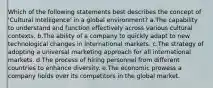 Which of the following statements best describes the concept of 'Cultural Intelligence' in a global environment? a.The capability to understand and function effectively across various cultural contexts. b.The ability of a company to quickly adapt to new technological changes in international markets. c.The strategy of adopting a universal marketing approach for all international markets. d.The process of hiring personnel from different countries to enhance diversity. e.The economic prowess a company holds over its competitors in the global market.