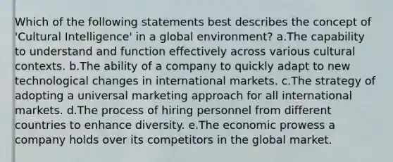 Which of the following statements best describes the concept of 'Cultural Intelligence' in a global environment? a.The capability to understand and function effectively across various cultural contexts. b.The ability of a company to quickly adapt to new technological changes in international markets. c.The strategy of adopting a universal marketing approach for all international markets. d.The process of hiring personnel from different countries to enhance diversity. e.The economic prowess a company holds over its competitors in the global market.