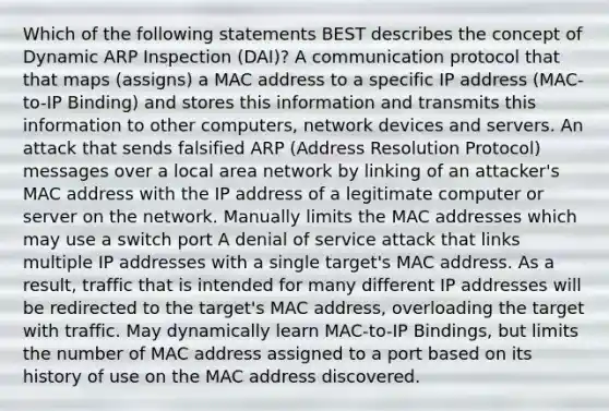 Which of the following statements BEST describes the concept of Dynamic ARP Inspection (DAI)? A communication protocol that that maps (assigns) a MAC address to a specific IP address (MAC-to-IP Binding) and stores this information and transmits this information to other computers, network devices and servers. An attack that sends falsified ARP (Address Resolution Protocol) messages over a local area network by linking of an attacker's MAC address with the IP address of a legitimate computer or server on the network. Manually limits the MAC addresses which may use a switch port A denial of service attack that links multiple IP addresses with a single target's MAC address. As a result, traffic that is intended for many different IP addresses will be redirected to the target's MAC address, overloading the target with traffic. May dynamically learn MAC-to-IP Bindings, but limits the number of MAC address assigned to a port based on its history of use on the MAC address discovered.