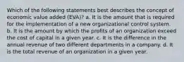 Which of the following statements best describes the concept of economic value added (EVA)? a. It is the amount that is required for the implementation of a new organizational control system. b. It is the amount by which the profits of an organization exceed the cost of capital in a given year. c. It is the difference in the annual revenue of two different departments in a company. d. It is the total revenue of an organization in a given year.