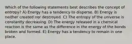 Which of the following statements best describes the concept of entropy? A) Energy has a tendency to disperse. B) Energy is neither created nor destroyed. C) The entropy of the universe is constantly decreasing. D) The energy released in a chemical reaction is the same as the difference in the energy of the bonds broken and formed. E) Energy has a tendency to remain in one place.