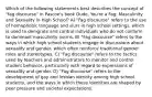 Which of the following statements best describes the concept of "fag discourse" in Pascoe's book Dude, You're a Fag: Masculinity and Sexuality in High School? A) "Fag discourse" refers to the use of homophobic language and slurs in high school settings, which is used to denigrate and control individuals who do not conform to dominant masculinity norms. B) "Fag discourse" refers to the ways in which high school students engage in discussions about sexuality and gender, which often reinforce traditional gender roles and stereotypes. C) "Fag discourse" refers to the tactics used by teachers and administrators to monitor and control student behavior, particularly with regard to expressions of sexuality and gender. D) "Fag discourse" refers to the development of gay and lesbian identity among high school students, and the ways in which these identities are shaped by peer pressure and societal expectations.