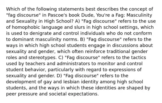 Which of the following statements best describes the concept of "fag discourse" in Pascoe's book Dude, You're a Fag: Masculinity and Sexuality in High School? A) "Fag discourse" refers to the use of homophobic language and slurs in high school settings, which is used to denigrate and control individuals who do not conform to dominant masculinity norms. B) "Fag discourse" refers to the ways in which high school students engage in discussions about sexuality and gender, which often reinforce traditional gender roles and stereotypes. C) "Fag discourse" refers to the tactics used by teachers and administrators to monitor and control student behavior, particularly with regard to expressions of sexuality and gender. D) "Fag discourse" refers to the development of gay and lesbian identity among high school students, and the ways in which these identities are shaped by peer pressure and societal expectations.