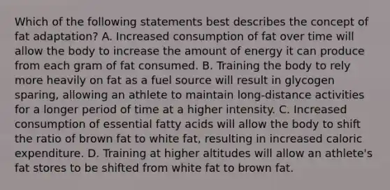 Which of the following statements best describes the concept of fat adaptation? A. Increased consumption of fat over time will allow the body to increase the amount of energy it can produce from each gram of fat consumed. B. Training the body to rely more heavily on fat as a fuel source will result in glycogen sparing, allowing an athlete to maintain long-distance activities for a longer period of time at a higher intensity. C. Increased consumption of essential fatty acids will allow the body to shift the ratio of brown fat to white fat, resulting in increased caloric expenditure. D. Training at higher altitudes will allow an athlete's fat stores to be shifted from white fat to brown fat.