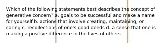 Which of the following statements best describes the concept of generative concern? a. goals to be successful and make a name for yourself b. actions that involve creating, maintaining, or caring c. recollections of one's good deeds d. a sense that one is making a positive difference in the lives of others