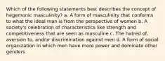 Which of the following statements best describes the concept of hegemonic masculinity? a. A form of masculinity that conforms to what the ideal man is from the perspective of women b. A society's celebration of characteristics like strength and competitiveness that are seen as masculine c. The hatred of, aversion to, and/or discrimination against men d. A form of social organization in which men have more power and dominate other genders