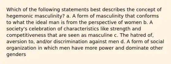 Which of the following statements best describes the concept of hegemonic masculinity? a. A form of masculinity that conforms to what the ideal man is from the perspective of women b. A society's celebration of characteristics like strength and competitiveness that are seen as masculine c. The hatred of, aversion to, and/or discrimination against men d. A form of social organization in which men have more power and dominate other genders