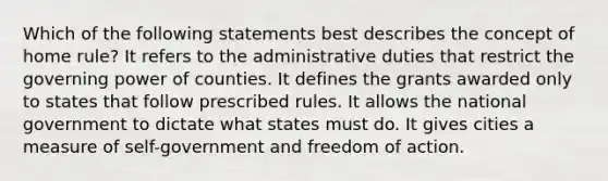 Which of the following statements best describes the concept of home rule? It refers to the administrative duties that restrict the governing power of counties. It defines the grants awarded only to states that follow prescribed rules. It allows the national government to dictate what states must do. It gives cities a measure of self-government and freedom of action.