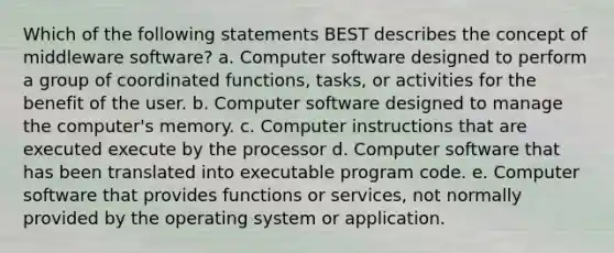 Which of the following statements BEST describes the concept of middleware software? a. Computer software designed to perform a group of coordinated functions, tasks, or activities for the benefit of the user. b. Computer software designed to manage the computer's memory. c. Computer instructions that are executed execute by the processor d. Computer software that has been translated into executable program code. e. Computer software that provides functions or services, not normally provided by the operating system or application.