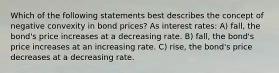 Which of the following statements best describes the concept of negative convexity in bond prices? As interest rates: A) fall, the bond's price increases at a decreasing rate. B) fall, the bond's price increases at an increasing rate. C) rise, the bond's price decreases at a decreasing rate.