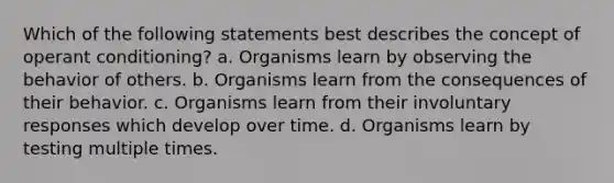 Which of the following statements best describes the concept of operant conditioning? a. Organisms learn by observing the behavior of others. b. Organisms learn from the consequences of their behavior. c. Organisms learn from their involuntary responses which develop over time. d. Organisms learn by testing multiple times.