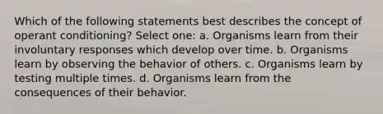 Which of the following statements best describes the concept of operant conditioning? Select one: a. Organisms learn from their involuntary responses which develop over time. b. Organisms learn by observing the behavior of others. c. Organisms learn by testing multiple times. d. Organisms learn from the consequences of their behavior.