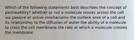 Which of the following statements best describes the concept of permeability? whether or not a molecule moves across the cell via passive or active mechanisms the surface area of a cell and its relationship to the diffusion of water the ability of a molecule to cross the cell membrane the rate at which a molecule crosses the membrane