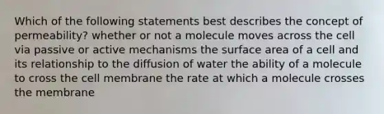 Which of the following statements best describes the concept of permeability? whether or not a molecule moves across the cell via passive or active mechanisms the surface area of a cell and its relationship to the diffusion of water the ability of a molecule to cross the cell membrane the rate at which a molecule crosses the membrane