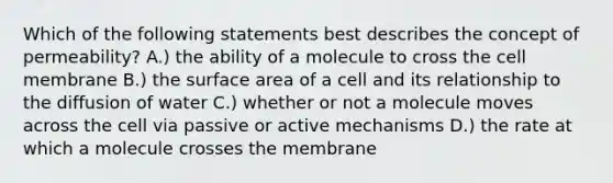 Which of the following statements best describes the concept of permeability? A.) the ability of a molecule to cross the cell membrane B.) the surface area of a cell and its relationship to the diffusion of water C.) whether or not a molecule moves across the cell via passive or active mechanisms D.) the rate at which a molecule crosses the membrane