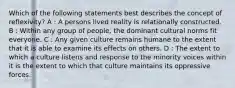 Which of the following statements best describes the concept of reflexivity? A : A persons lived reality is relationally constructed. B : Within any group of people, the dominant cultural norms fit everyone. C : Any given culture remains humane to the extent that it is able to examine its effects on others. D : The extent to which a culture listens and response to the minority voices within it is the extent to which that culture maintains its oppressive forces.