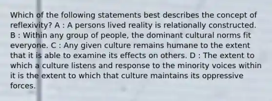 Which of the following statements best describes the concept of reflexivity? A : A persons lived reality is relationally constructed. B : Within any group of people, the dominant cultural norms fit everyone. C : Any given culture remains humane to the extent that it is able to examine its effects on others. D : The extent to which a culture listens and response to the minority voices within it is the extent to which that culture maintains its oppressive forces.